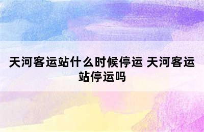 天河客运站什么时候停运 天河客运站停运吗